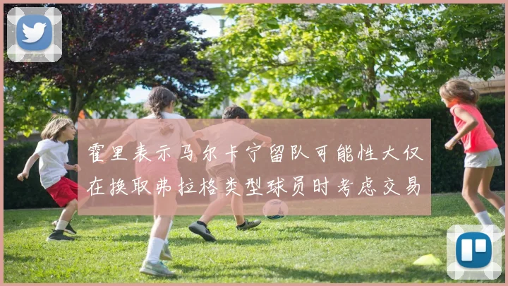 霍里表示马尔卡宁留队可能性大仅在换取弗拉格类型球员时考虑交易