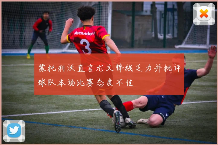 蒙托利沃直言尤文锋线乏力并批评球队本场比赛态度不佳