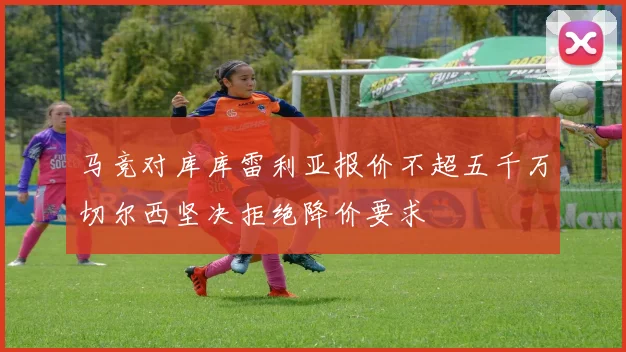 马竞对库库雷利亚报价不超五千万切尔西坚决拒绝降价要求
