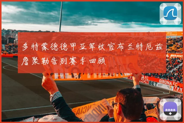 多特蒙德德甲亚军收官布兰特厄兹詹聚勒告别赛季回顾