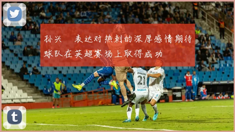 孙兴慜表达对热刺的深厚感情期待球队在英超赛场上取得成功