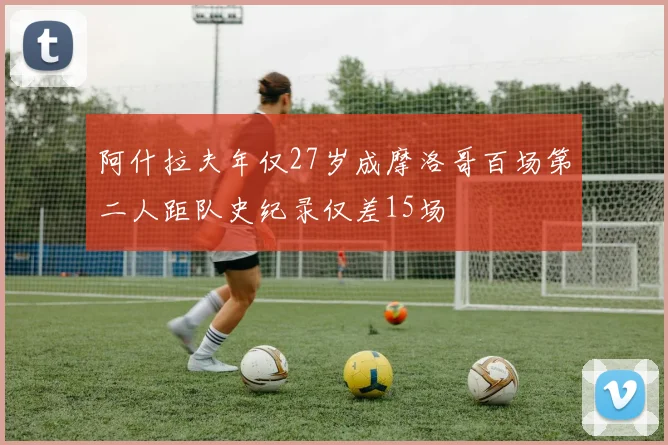 阿什拉夫年仅27岁成摩洛哥百场第二人距队史纪录仅差15场