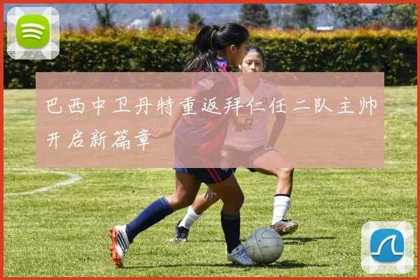 巴西中卫丹特重返拜仁任二队主帅开启新篇章