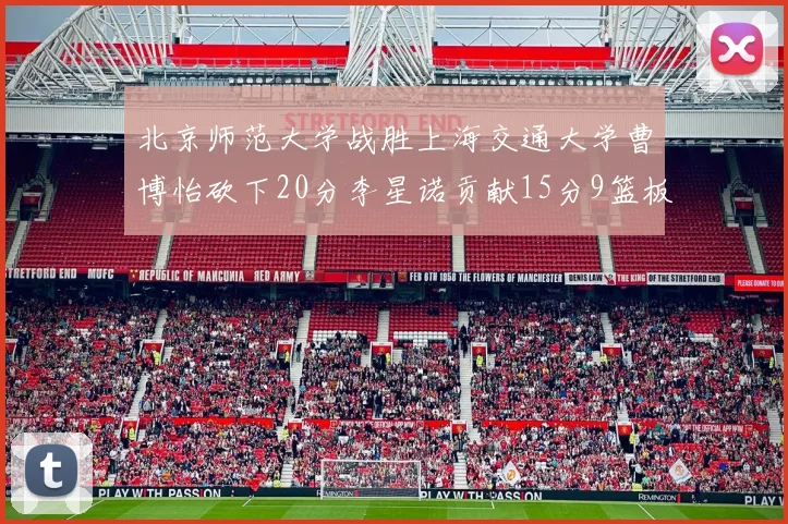 北京师范大学战胜上海交通大学曹博怡砍下20分李星诺贡献15分9篮板马天雨表现出色