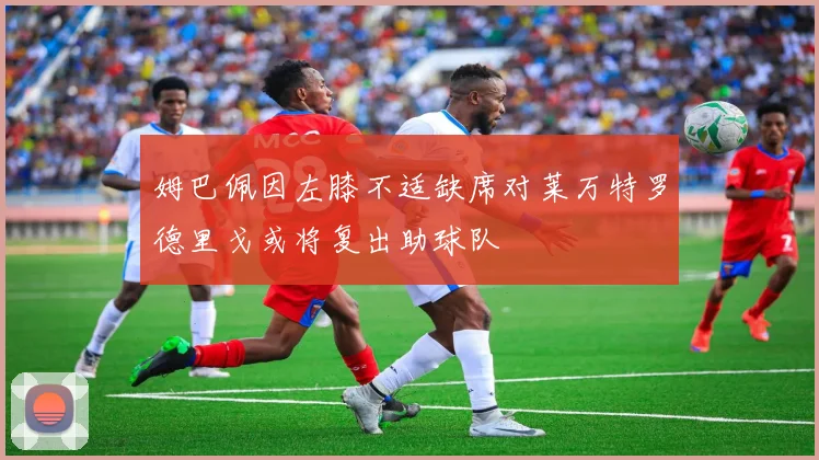 姆巴佩因左膝不适缺席对莱万特罗德里戈或将复出助球队