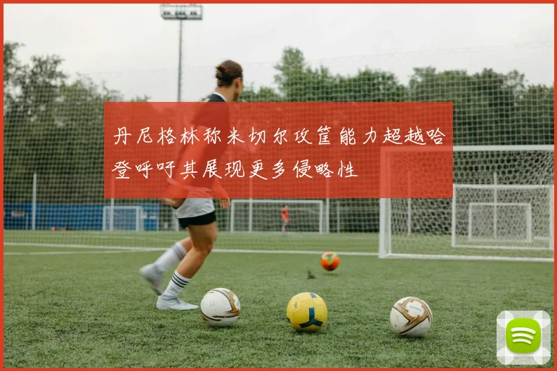丹尼格林称米切尔攻筐能力超越哈登呼吁其展现更多侵略性