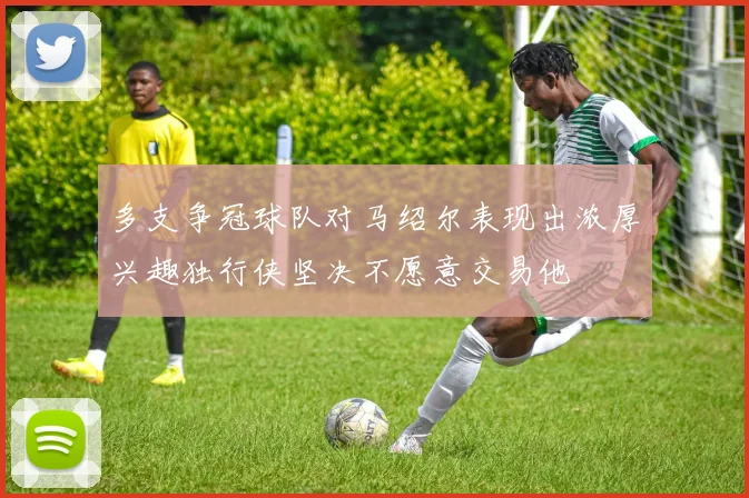 多支争冠球队对马绍尔表现出浓厚兴趣独行侠坚决不愿意交易他