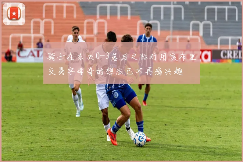 骑士在东决0-3落后之际对用莫布里交易字母哥的想法已不再感兴趣