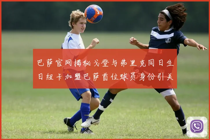 巴萨官网揭秘戈登与弗里克同日生日纽卡加盟巴萨首位球员身份引关注