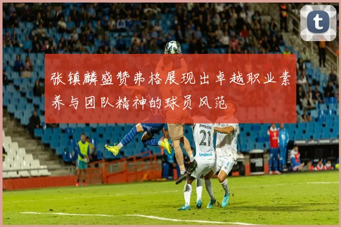 张镇麟盛赞弗格展现出卓越职业素养与团队精神的球员风范