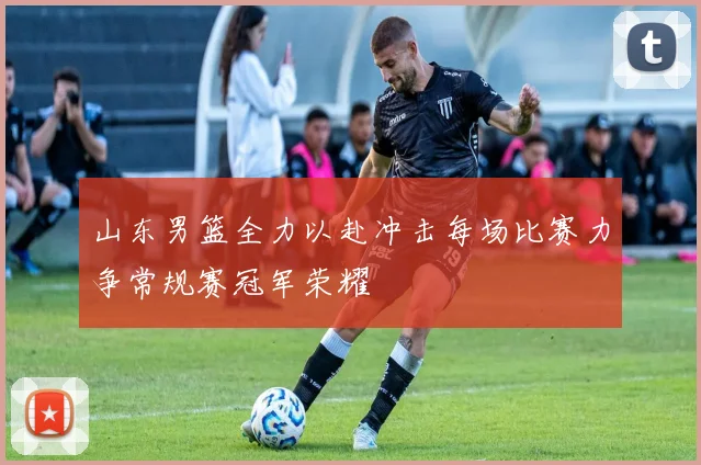 山东男篮全力以赴冲击每场比赛力争常规赛冠军荣耀