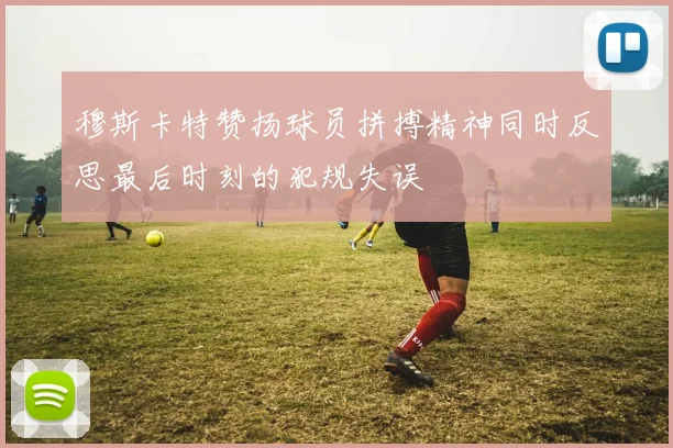 穆斯卡特赞扬球员拼搏精神同时反思最后时刻的犯规失误