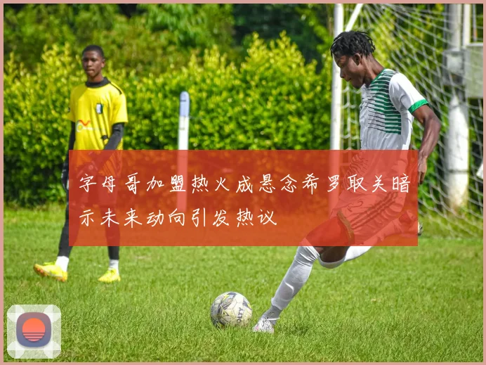 字母哥加盟热火成悬念希罗取关暗示未来动向引发热议