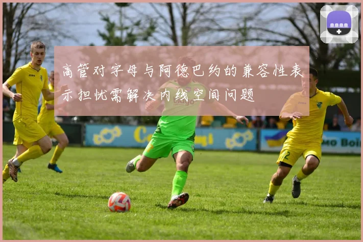 高管对字母与阿德巴约的兼容性表示担忧需解决内线空间问题