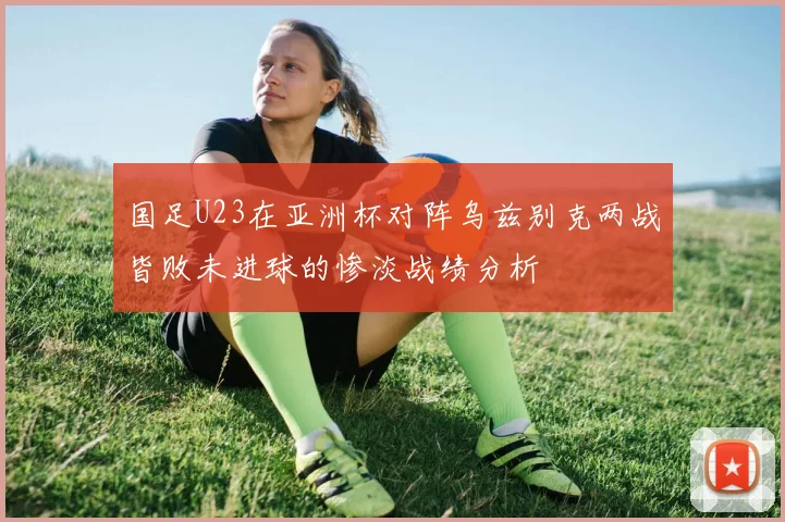 国足U23在亚洲杯对阵乌兹别克两战皆败未进球的惨淡战绩分析