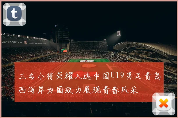 三名小将荣耀入选中国U19男足青岛西海岸为国效力展现青春风采