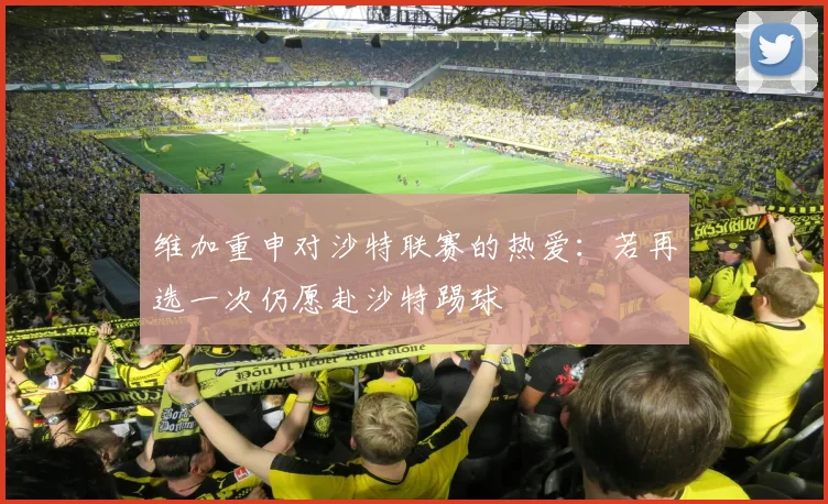 维加重申对沙特联赛的热爱：若再选一次仍愿赴沙特踢球