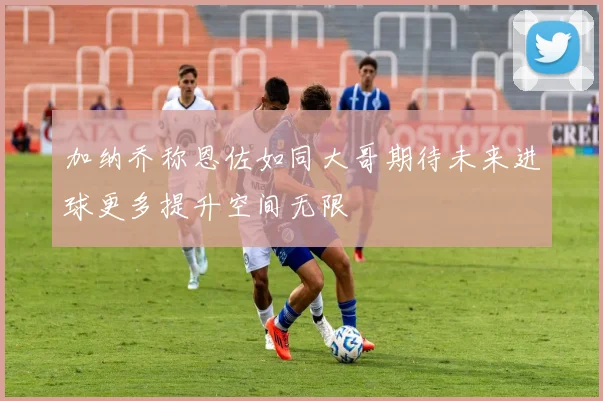 加纳乔称恩佐如同大哥期待未来进球更多提升空间无限