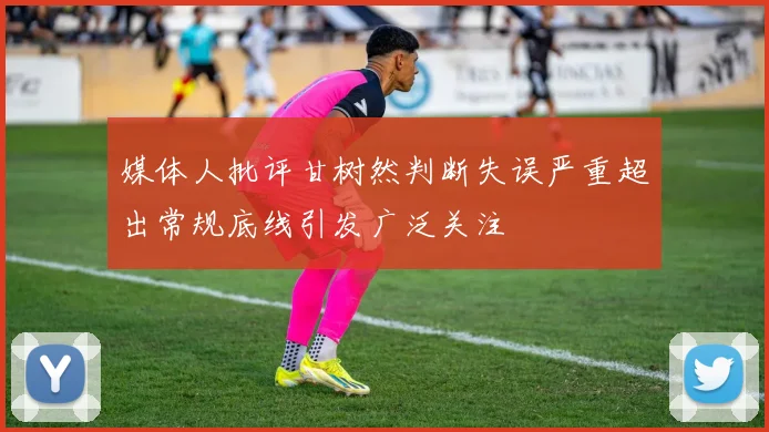 媒体人批评甘树然判断失误严重超出常规底线引发广泛关注