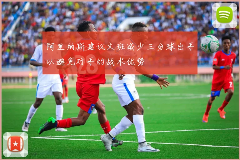 阿里纳斯建议文班减少三分球出手以避免对手的战术优势