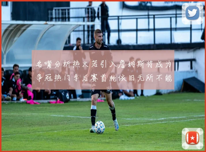 名嘴分析热火若引入詹姆斯将成为争冠热门季后赛首轮依旧无所不能